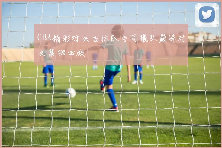 CBA精彩对决吉林队与同曦队巅峰对决集锦回顾
