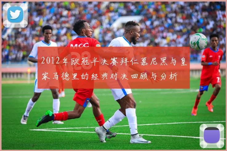 2012年欧冠半决赛拜仁慕尼黑与皇家马德里的经典对决回顾与分析