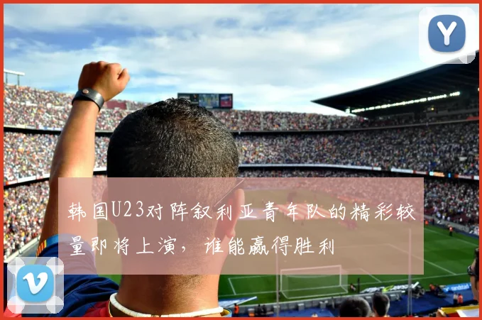 韩国U23对阵叙利亚青年队的精彩较量即将上演，谁能赢得胜利