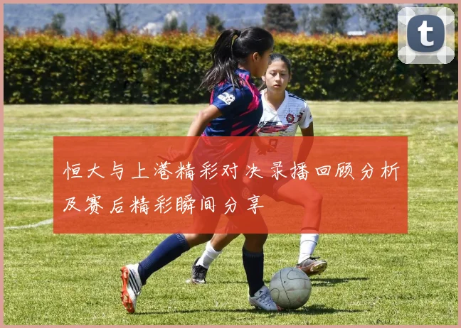 恒大与上港精彩对决录播回顾分析及赛后精彩瞬间分享