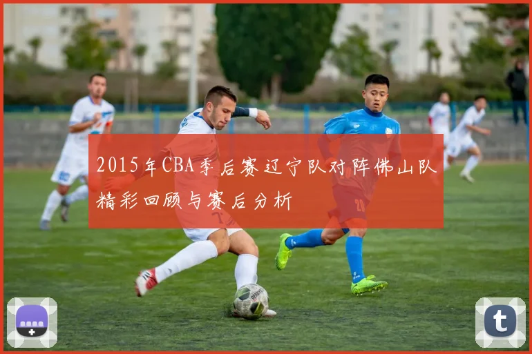 2015年CBA季后赛辽宁队对阵佛山队精彩回顾与赛后分析