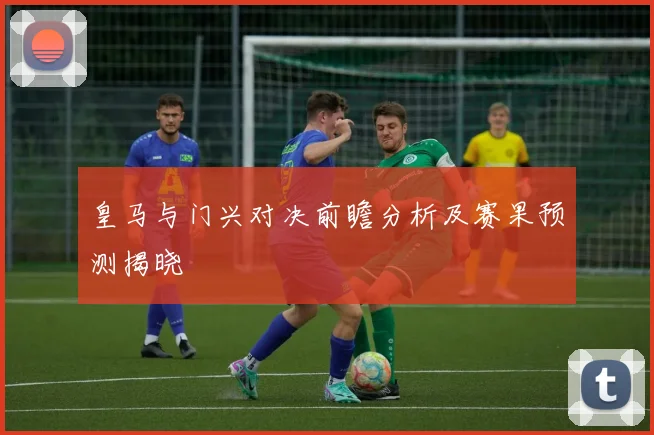皇马与门兴对决前瞻分析及赛果预测揭晓