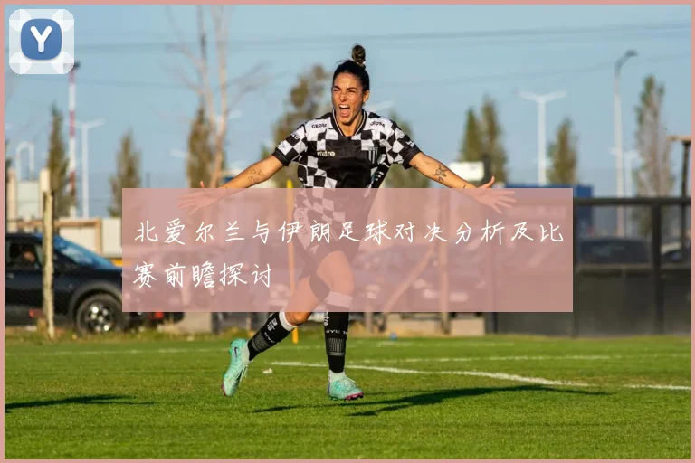 北爱尔兰与伊朗足球对决分析及比赛前瞻探讨