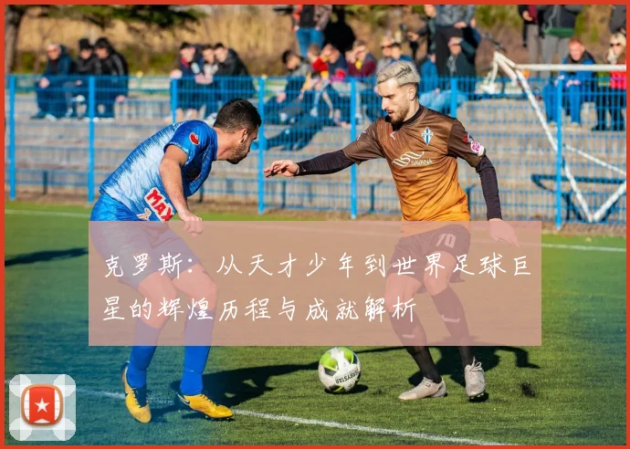 克罗斯：从天才少年到世界足球巨星的辉煌历程与成就解析