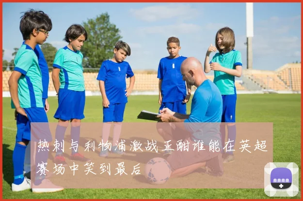 热刺与利物浦激战正酣谁能在英超赛场中笑到最后