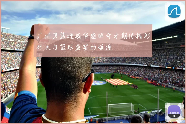 广州男篮迎战华盛顿奇才期待精彩对决与篮球盛宴的碰撞