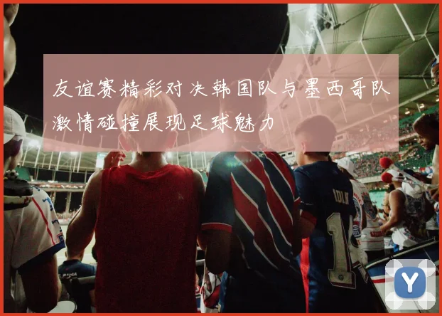友谊赛精彩对决韩国队与墨西哥队激情碰撞展现足球魅力