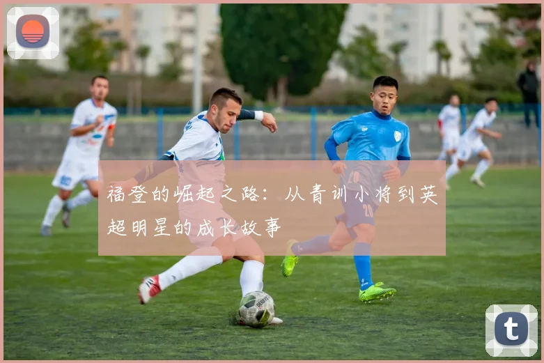 福登的崛起之路：从青训小将到英超明星的成长故事