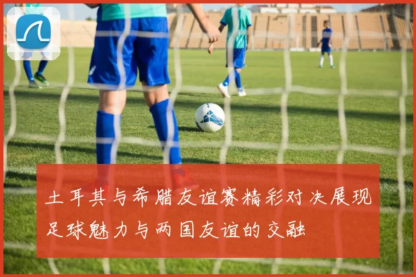 土耳其与希腊友谊赛精彩对决展现足球魅力与两国友谊的交融