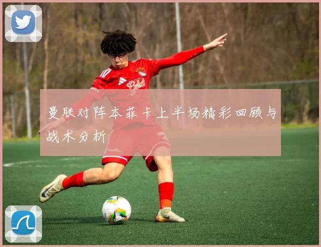 曼联对阵本菲卡上半场精彩回顾与战术分析