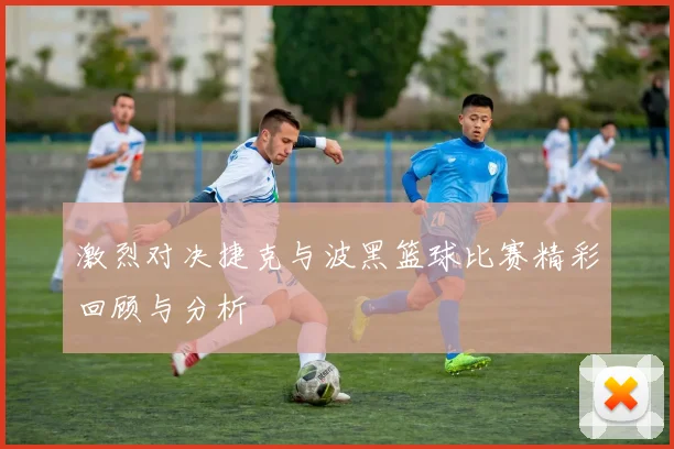 激烈对决捷克与波黑篮球比赛精彩回顾与分析